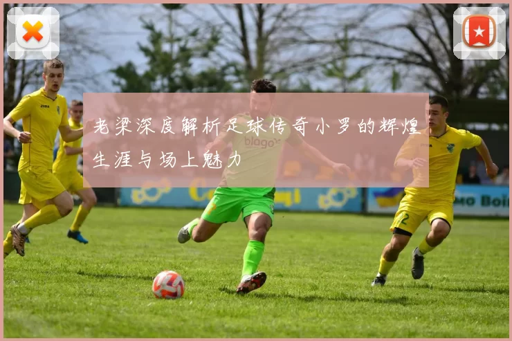 老梁深度解析足球传奇小罗的辉煌生涯与场上魅力