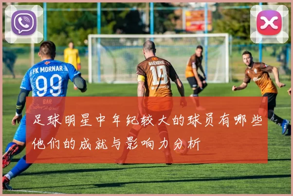 足球明星中年纪较大的球员有哪些他们的成就与影响力分析