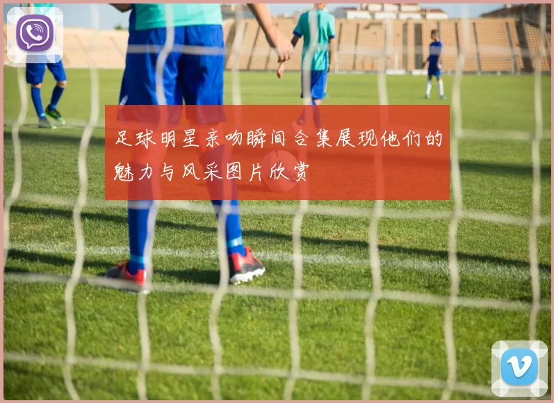 足球明星亲吻瞬间合集展现他们的魅力与风采图片欣赏
