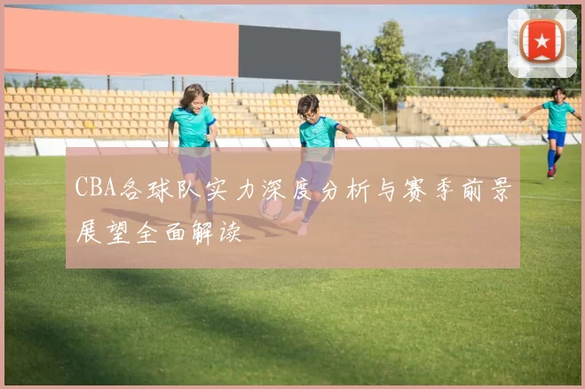 CBA各球队实力深度分析与赛季前景展望全面解读