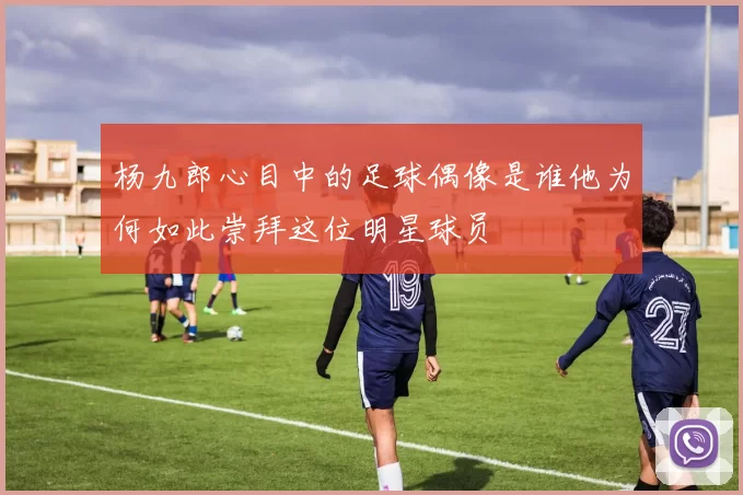 杨九郎心目中的足球偶像是谁他为何如此崇拜这位明星球员