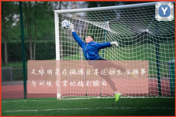 足球明星在微博分享运动生活趣事与训练日常的精彩瞬间