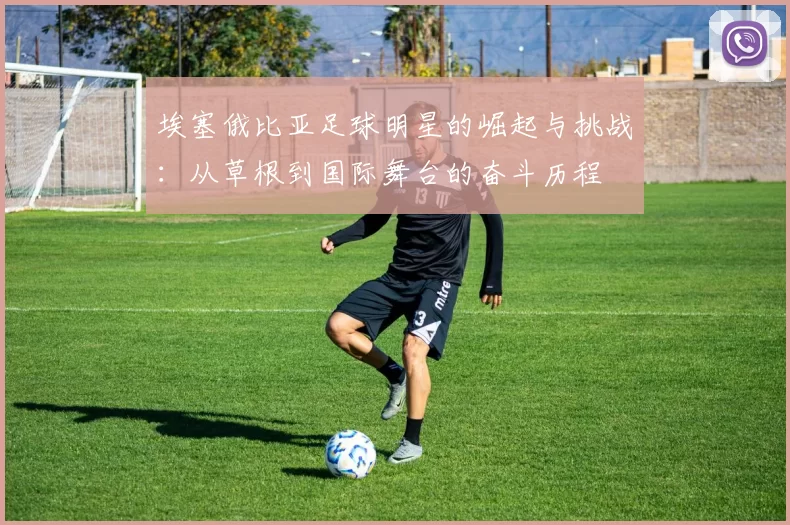 埃塞俄比亚足球明星的崛起与挑战：从草根到国际舞台的奋斗历程
