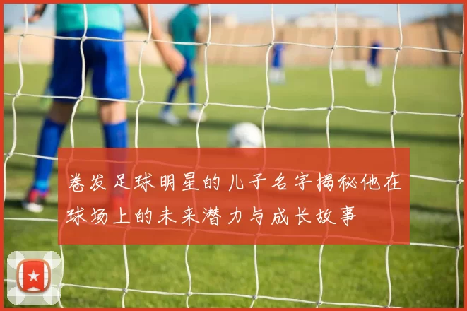 卷发足球明星的儿子名字揭秘他在球场上的未来潜力与成长故事