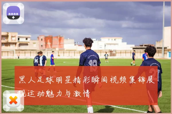 黑人足球明星精彩瞬间视频集锦展现运动魅力与激情
