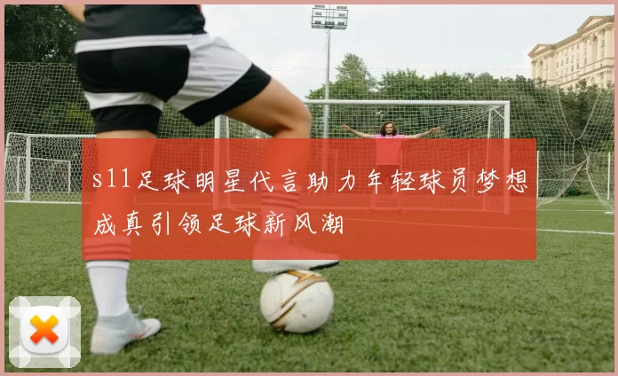 s11足球明星代言助力年轻球员梦想成真引领足球新风潮