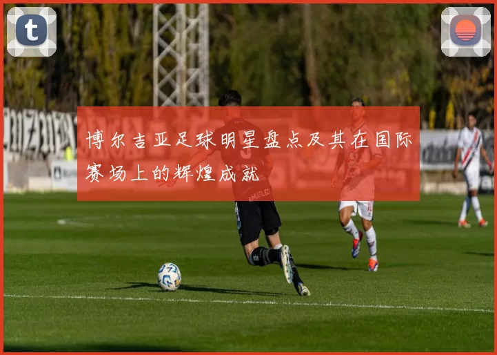 博尔吉亚足球明星盘点及其在国际赛场上的辉煌成就