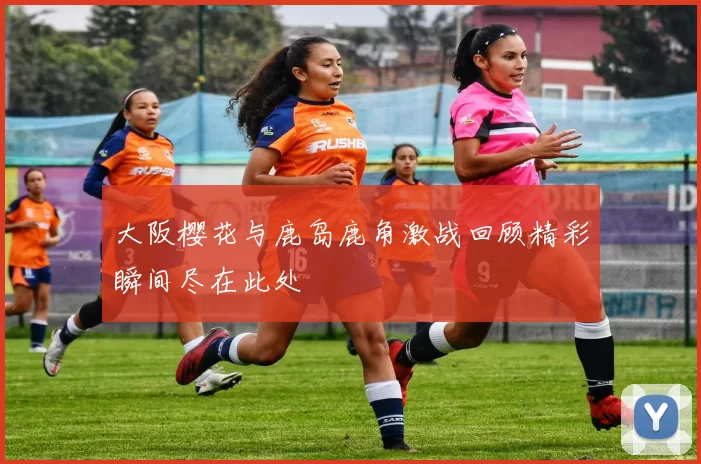 大阪樱花与鹿岛鹿角激战回顾精彩瞬间尽在此处