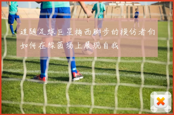追随足球巨星梅西脚步的模仿者们如何在绿茵场上展现自我