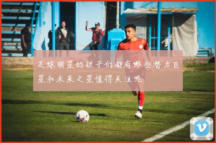 足球明星的孩子们都有哪些潜力巨星和未来之星值得关注呢