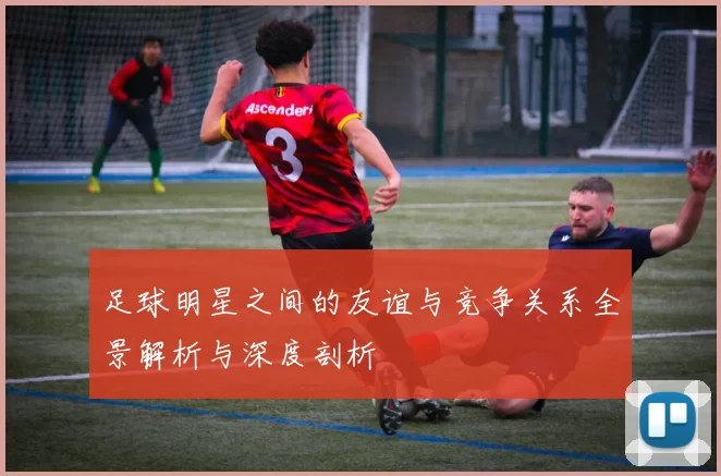足球明星之间的友谊与竞争关系全景解析与深度剖析