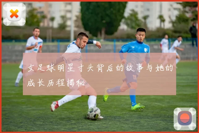 女足球明星寸头背后的故事与她的成长历程揭秘