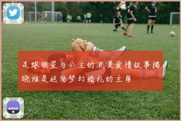 足球明星与公主的浪漫爱情故事揭晓谁是这场梦幻婚礼的主角