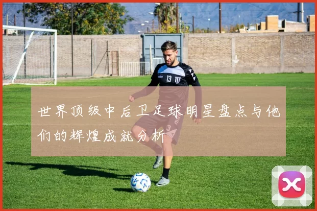 世界顶级中后卫足球明星盘点与他们的辉煌成就分析