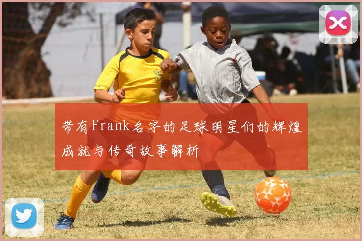 带有Frank名字的足球明星们的辉煌成就与传奇故事解析