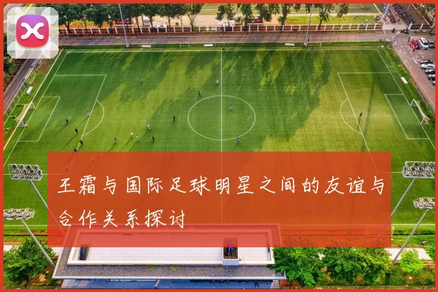 王霜与国际足球明星之间的友谊与合作关系探讨