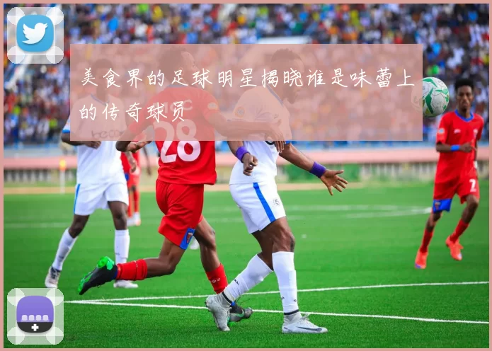 美食界的足球明星揭晓谁是味蕾上的传奇球员