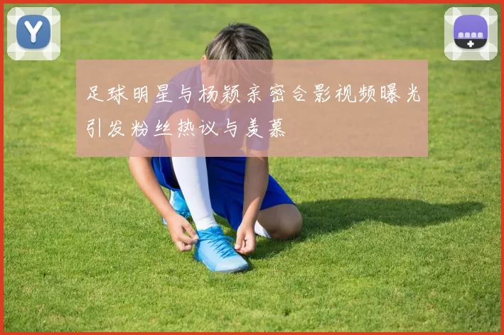 足球明星与杨颖亲密合影视频曝光引发粉丝热议与羡慕