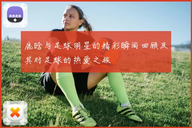鹿晗与足球明星的精彩瞬间回顾及其对足球的热爱之旅