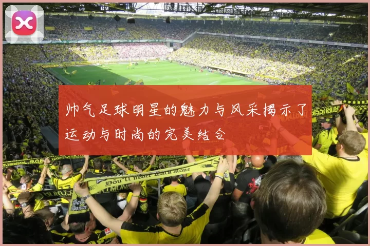 帅气足球明星的魅力与风采揭示了运动与时尚的完美结合