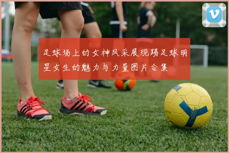 足球场上的女神风采展现踢足球明星女生的魅力与力量图片合集