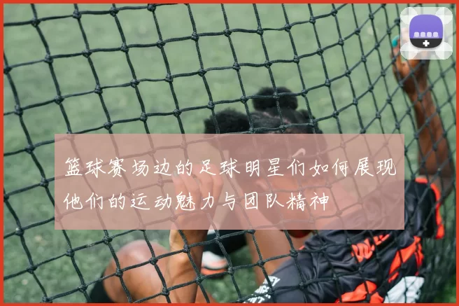 篮球赛场边的足球明星们如何展现他们的运动魅力与团队精神
