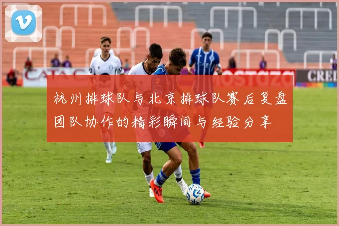 杭州排球队与北京排球队赛后复盘团队协作的精彩瞬间与经验分享