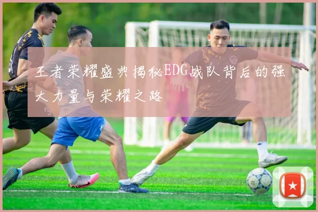 王者荣耀盛典揭秘EDG战队背后的强大力量与荣耀之路