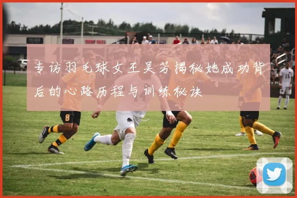 专访羽毛球女王吴芳揭秘她成功背后的心路历程与训练秘诀