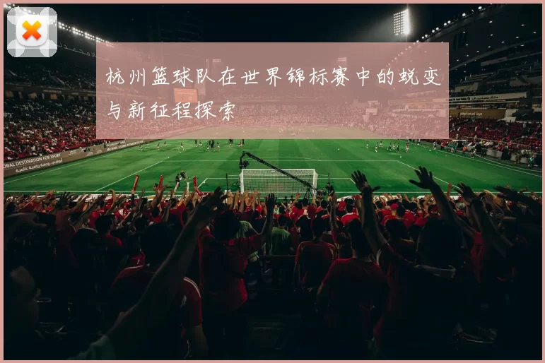 杭州篮球队在世界锦标赛中的蜕变与新征程探索