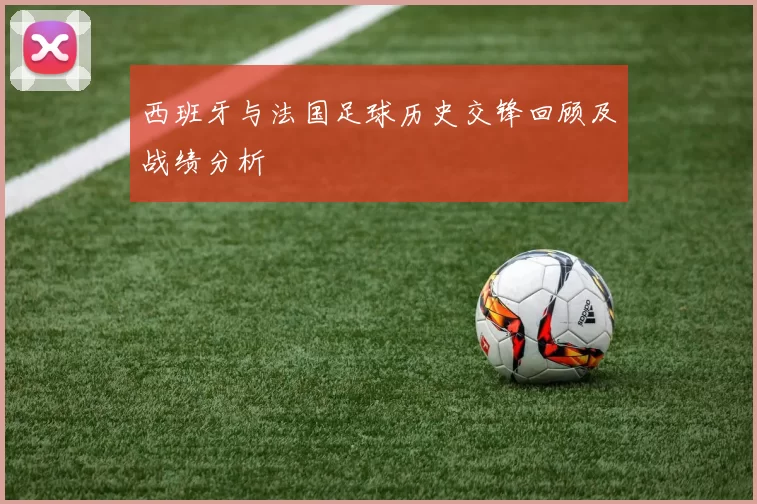 西班牙与法国足球历史交锋回顾及战绩分析