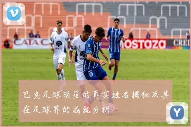 巴克足球明星的真实姓名揭秘及其在足球界的成就分析