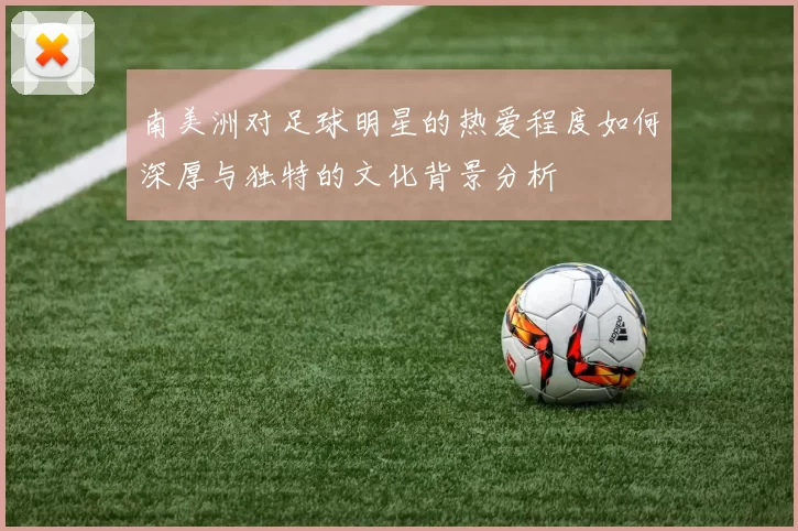 南美洲对足球明星的热爱程度如何深厚与独特的文化背景分析