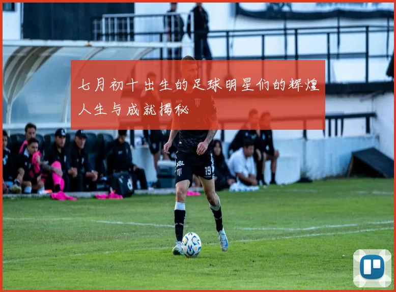 七月初十出生的足球明星们的辉煌人生与成就揭秘