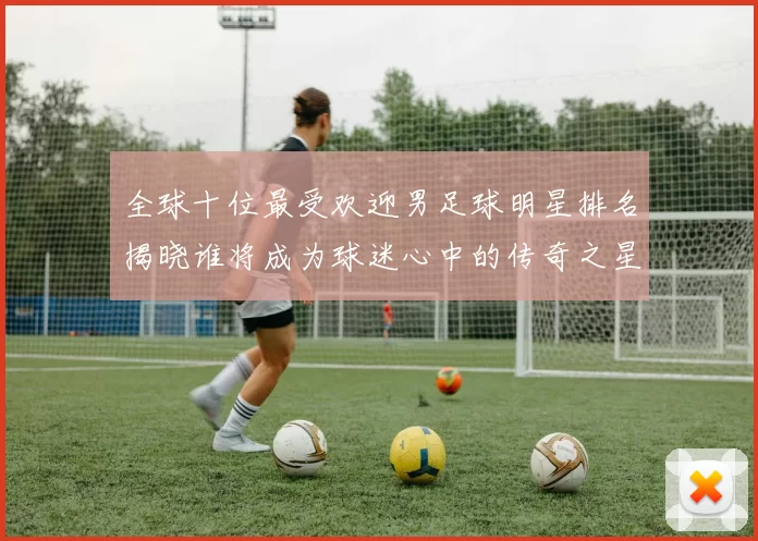 全球十位最受欢迎男足球明星排名揭晓谁将成为球迷心中的传奇之星
