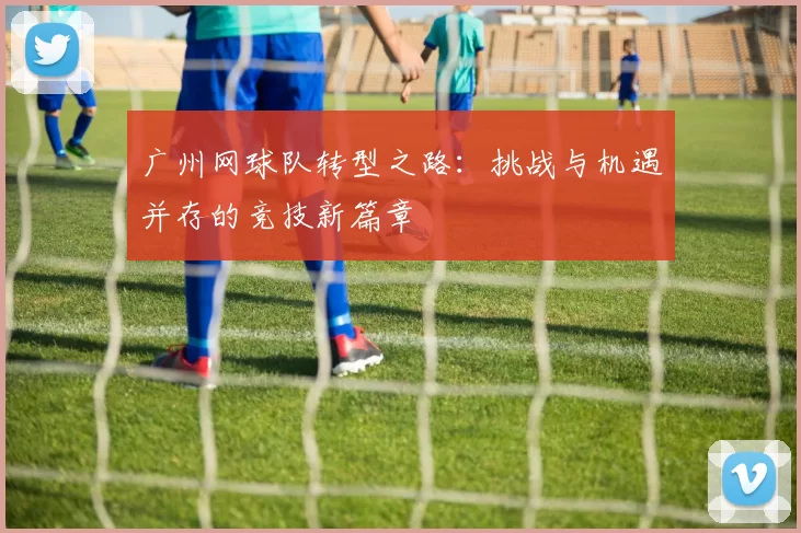 广州网球队转型之路：挑战与机遇并存的竞技新篇章