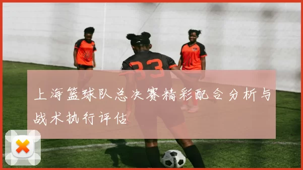 上海篮球队总决赛精彩配合分析与战术执行评估