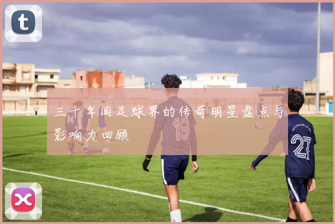 三十年间足球界的传奇明星盘点与影响力回顾