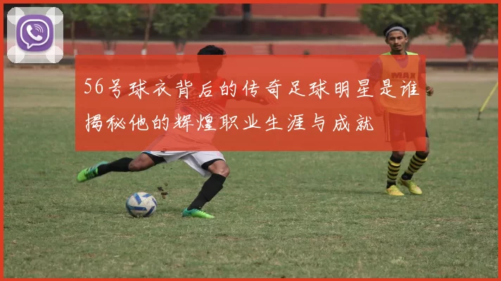 56号球衣背后的传奇足球明星是谁揭秘他的辉煌职业生涯与成就