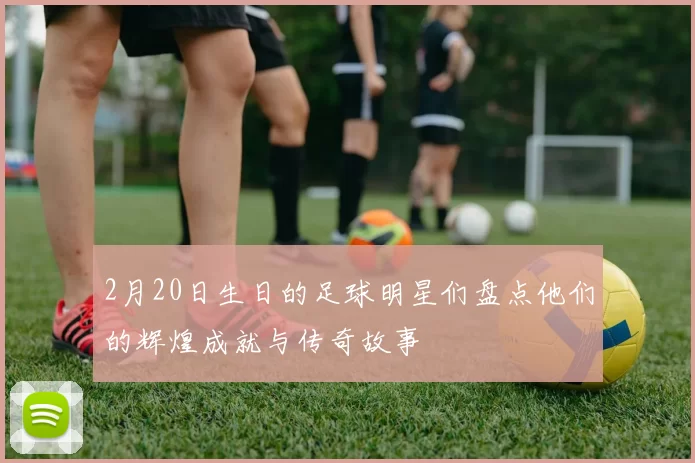2月20日生日的足球明星们盘点他们的辉煌成就与传奇故事