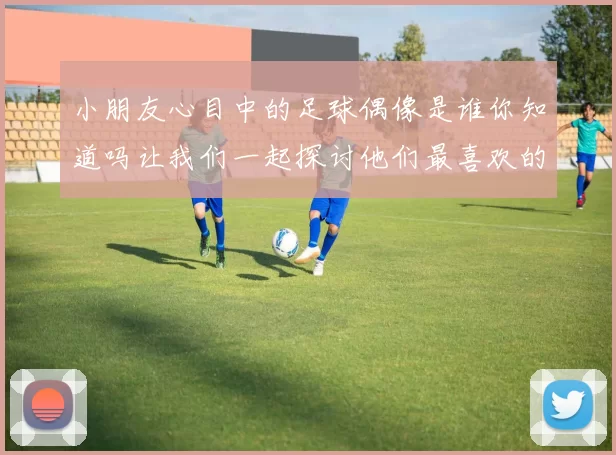小朋友心目中的足球偶像是谁你知道吗让我们一起探讨他们最喜欢的明星球员