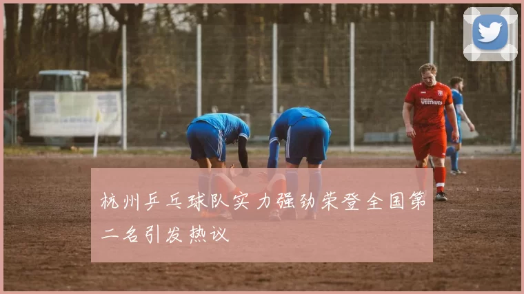 杭州乒乓球队实力强劲荣登全国第二名引发热议