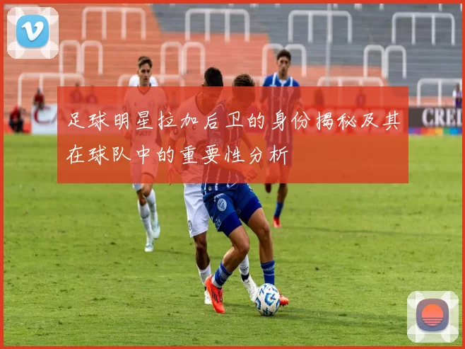 足球明星拉加后卫的身份揭秘及其在球队中的重要性分析