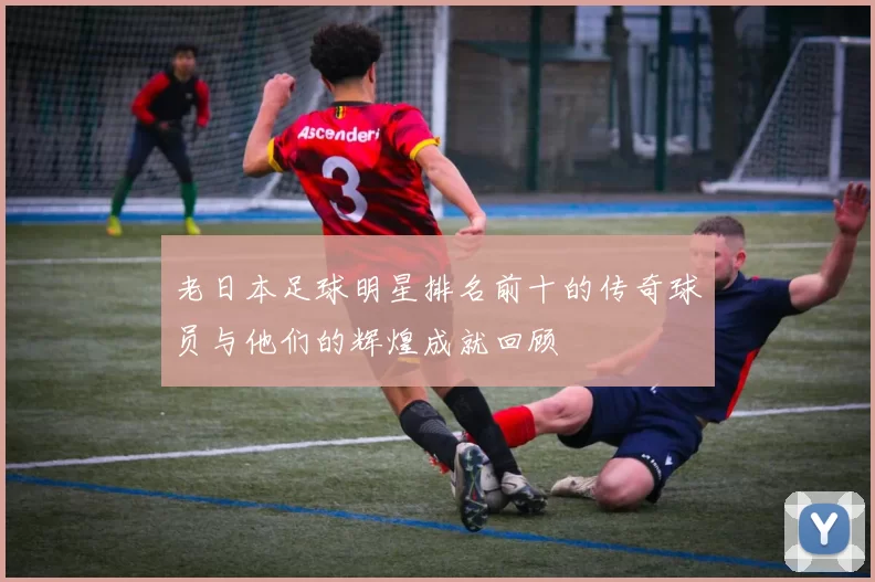 老日本足球明星排名前十的传奇球员与他们的辉煌成就回顾