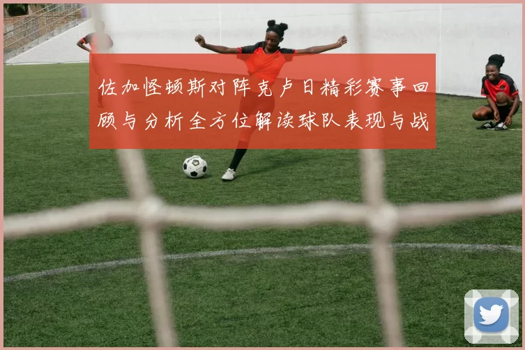 佐加怪顿斯对阵克卢日精彩赛事回顾与分析全方位解读球队表现与战术布局