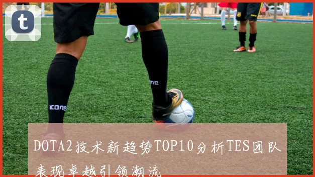 DOTA2技术新趋势TOP10分析TES团队表现卓越引领潮流