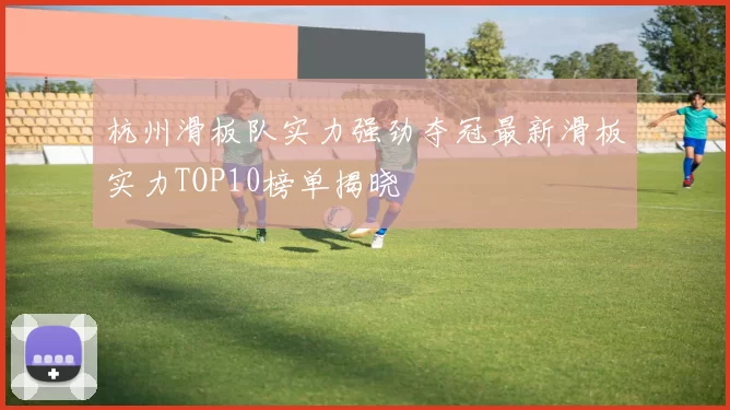 杭州滑板队实力强劲夺冠最新滑板实力TOP10榜单揭晓