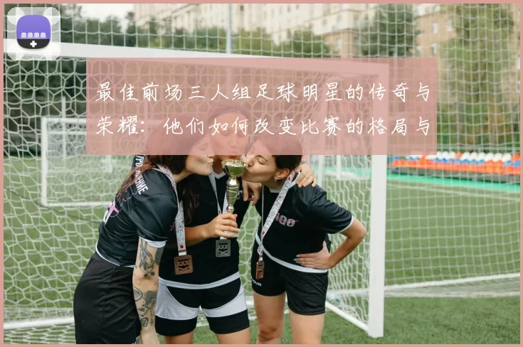 最佳前场三人组足球明星的传奇与荣耀：他们如何改变比赛的格局与未来