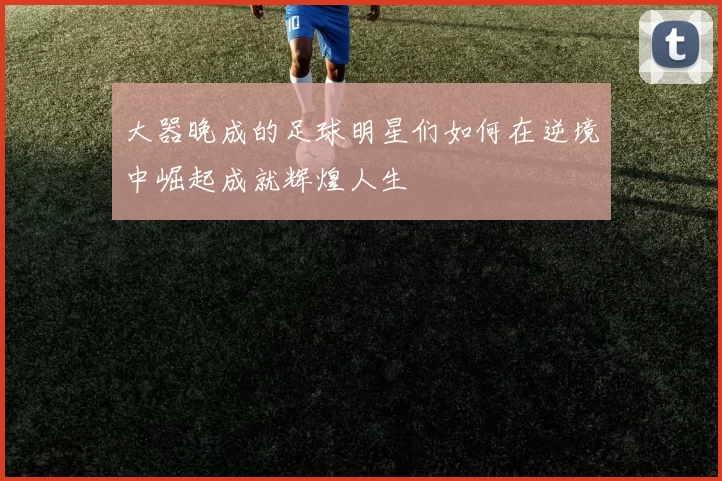 大器晚成的足球明星们如何在逆境中崛起成就辉煌人生
