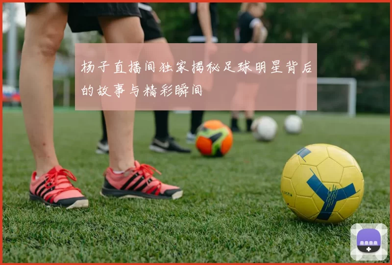 杨子直播间独家揭秘足球明星背后的故事与精彩瞬间